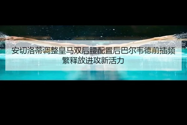 安切洛蒂调整皇马双后腰配置后巴尔韦德前插频繁释放进攻新活力