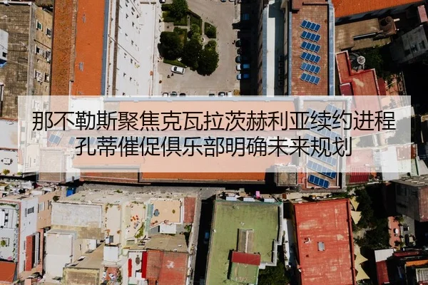 那不勒斯聚焦克瓦拉茨赫利亚续约进程孔蒂催促俱乐部明确未来规划
